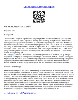 Ups vs Fedex Analytical Report
COMMUNICATION COMPARISON
FedEx vs. UPS
Background:
The basis of the analytical report will be comparing Fed Ex and the United Postal Service (UPS).
These two companies are the top in their industry. Each company trying to achieve the role of the
industry leader they constantly battle head to head combining strategy and brute force. Fed Ex was
incorporated in 1971, but did not officially begin operations until April of 1973. Fed Ex started out
delivering to only 25 cities and did not start to expand until 1977. UPS was founded in 1907 starting
out with a Model T Ford and a few motorcycles. UPS has since grown its fleet into 15,000+ trucks
along with a large fleet of aircrafts and services over 200 countries and territories. ... Show more
content on Helpwriting.net ...
In 2009 FedEx launched a multimillion –dollar campaign aimed at its rival UPS, "Why is mega–
corporation UPS trying to use its political clout to get a bailout from the U.S. Congress, leaving you
to pay the tab". Rival UPS calls FedEx the only company in the transportation industry with 'ground'
employees covered by a railroad and airline law. Most of the forces are from moderate to low
besides the threat of intense rivalry which signals that this is an attractive industry to be within.
Business Level Strategy:
From the beginning UPS and FedEx both had very different strategies in the delivery industry. UPS
was focused on ground transportation, as more of a substitute for United States Postal Service. UPS
has over 100,000 ground transportation vehicles compared to only 20,000 ground vehicles in service
at FedEx. The focus of FedEx has always been to be an air delivery company that is trying to pursue
a strategy of being able to deliver a parcel the next day. FedEx proves this focus with nearly 700 jets
in service compared to only 300 at rival UPS. FedEx and UPS both say the market of overnight
delivery as the direction to pursue. UPS was able to accept this and move forward allowing its
ground department to absorb the expense, while FedEx suffered a great deal and we hit with higher
cost do to them having to hire independent contractors. Over the years, these two companies have
changed their overall positioning strategy in the domestic delivery industry. As
... Get more on HelpWriting.net ...
 