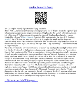Junior Research Paper
Are U.S. airport security regulations for flying too strict?
"Since 9/11, (America's airport security has) largely been a line of defense ahead of a departure gate
to keep dangerous people and dangerous materials off a plane. By Bin Laden's calculations, its cost
$56 billion since 9/11. In one sense, it is worked as planned: No planes have been blown up or
hijacked for a decade" (Airport Security Statistics). This quote explains that since 9/11 the airport
security's line of defense has been successful so far in keeping the people and the dangerous
materials off the planes. While there are people who think that airport security is too strict, there are
others who think that it is just fine the way it is right now. "They check every ... Show more content
on Helpwriting.net ...
Part of the directions the airport security say is to take off any metal you have and place them in the
bin. "As the direct result of the September attacks, congress passed the Aviation and Transportation
Security Act, which created the T.S.A, an organization with improving airport security by way more
through screening procedures for passengers and their baggage" (Vegas). By paying more attention
during long lines, people can get through quickly and safely. Also, the travelers will be happy that
they got to their destination safely. Although it may seem as though the rules and regulations are
extremely strict, there are in fact just right for liquids. Although the airport security could have
chosen to ban all liquids because flammable liquids like gasoline and alcohol could be smuggled
aboard, that is actually not the case. "The T.S.A and our security partners conducted extensive
explosives testing since August 10, 2006 and determined that liquids, aerosols, and gels; in limited
quantities, are safe to bring aboard an aircraft" (Montaldo). This quote shows that the T.S.A is
always improving the rules and maintaining the safe environment. The T.S.A is not a cruel dictator
who just imposes his rules, but they take into consideration the comfort of the airline customers as
well. As you can see this is why airport security regulations for flying
... Get more on HelpWriting.net ...
 