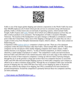 Fedex : The Largest Global Shipping And Solutions...
FedEx is one of the largest global shipping and solutions corporations in the World. FedEx has more
than 300,000 employees all of which whom provide services to consumers along with businesses
globally. FedEx is broken down into several kinds of operating systems, which include FedEx
Freight, FedEx Express and FedEx Ground. All of which serve different purposes on how they are
able to deliver products to its consumers. The headquarters of FedEx is located in Memphis,
Tennessee. The location of the headquarters was quite strategic as Memphis is considered a central
point within the United States. Since most of the shipping is through use of a plane they are only a
couple of miles away from Memphis International Airport, which is almost ... Show more content on
Helpwriting.net ...
Competition within package delivery companies is hard to get into. There are a few dominant
companies within this kind of business other than FedEx, which include DHL and UPS. These three
companies are the real players while smaller shipping companies don't stand a chance. FedEx
market structure is an oligopoly, which is, "A state of limited competition, in which a market is
shared by a small number of producers or sellers." The competition is really just narrowed down
between FedEx and UPS both of who started innovative ideas at an early stage in this market to help
better the revenue of their respective companies. Coming up with new deals of pricing strategies
through the air or on the ground is a huge part on how these two companies became so successful.
FedEx and UPS offer discount freight shipping at prices at which other companies can't compete or
afford to do in order to maintain steady profits. Through the use of airplanes FedEx does around 80
percent of shipping this way while UPS does four times as less shipping by plane at 20 percent.
FedEx has control in the market of air shipping, but UPS is considered to be more dominant in
ground transportation. Overall the competition is primarily between these two companies and they
are both continually
... Get more on HelpWriting.net ...
 