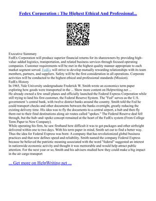 Fedex Corporation : The Highest Ethical And Professional...
Executive Summary
FedEx Corporation will produce superior financial returns for its shareowners by providing high–
value–added logistics, transportation, and related business services through focused operating
companies. Customer requirements will be met in the highest quality manner appropriate to each
market segment served. FedEx will strive to develop mutually rewarding relationships with its team
members, partners, and suppliers. Safety will be the first consideration in all operations. Corporate
activities will be conducted to the highest ethical and professional standards (Mission).
FedEx History
In 1965, Yale University undergraduate Frederick W. Smith wrote an economics term paper
exploring how goods were transported in the ... Show more content on Helpwriting.net ...
He already owned a few small planes and officially launched the Federal Express Corporation while
still trying to land his first customer, the Federal Reserve System. The "Fed" serves as the U.S.
government 's central bank, with twelve district banks around the country. Smith told the Fed he
could transport checks and other documents between the banks overnight, greatly reducing the
existing delivery time. His idea was to fly the documents to a central airport, a hub and then fly
them out to their final destinations along air routes called "spokes." The Federal Reserve deal fell
through, but the hub–and–spoke concept remained at the heart of the FedEx system (From College
Term Paper to New Company).
While operating his firm, he saw firsthand how difficult it was to get packages and other airfreight
delivered within one to two days. With his term paper in mind, Smith set out to find a better way.
Thus the idea for Federal Express was born: A company that has revolutionized global business
practices and that now defines speed and reliability. Smith named the company Federal Express
because he believed the patriotic meaning associated with the word "federal" suggested an interest
in nationwide economic activity and thought it was memorable and would help attract public
attention. For the next year or so, Smith and his advisers studied how they could make a big impact
in the air cargo transport
... Get more on HelpWriting.net ...
 