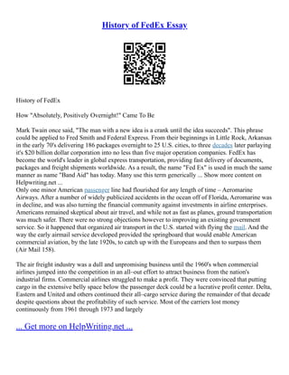 History of FedEx Essay
History of FedEx
How "Absolutely, Positively Overnight!" Came To Be
Mark Twain once said, "The man with a new idea is a crank until the idea succeeds". This phrase
could be applied to Fred Smith and Federal Express. From their beginnings in Little Rock, Arkansas
in the early 70's delivering 186 packages overnight to 25 U.S. cities, to three decades later parlaying
it's $20 billion dollar corporation into no less than five major operation companies. FedEx has
become the world's leader in global express transportation, providing fast delivery of documents,
packages and freight shipments worldwide. As a result, the name "Fed Ex" is used in much the same
manner as name "Band Aid" has today. Many use this term generically ... Show more content on
Helpwriting.net ...
Only one minor American passenger line had flourished for any length of time – Aeromarine
Airways. After a number of widely publicized accidents in the ocean off of Florida, Aeromarine was
in decline, and was also turning the financial community against investments in airline enterprises.
Americans remained skeptical about air travel, and while not as fast as planes, ground transportation
was much safer. There were no strong objections however to improving an existing government
service. So it happened that organized air transport in the U.S. started with flying the mail. And the
way the early airmail service developed provided the springboard that would enable American
commercial aviation, by the late 1920s, to catch up with the Europeans and then to surpass them
(Air Mail 158).
The air freight industry was a dull and unpromising business until the 1960's when commercial
airlines jumped into the competition in an all–out effort to attract business from the nation's
industrial firms. Commercial airlines struggled to make a profit. They were convinced that putting
cargo in the extensive belly space below the passenger deck could be a lucrative profit center. Delta,
Eastern and United and others continued their all–cargo service during the remainder of that decade
despite questions about the profitability of such service. Most of the carriers lost money
continuously from 1961 through 1973 and largely
... Get more on HelpWriting.net ...
 
