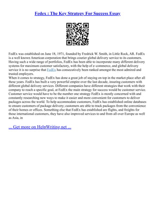 Fedex : The Key Strategy For Success Essay
FedEx was established on June 18, 1971, founded by Fredrick W. Smith, in Little Rock, AR. FedEx
is a well known American corporation that brings courier global delivery service to its customers.
Having such a wide range of portfolios, FedEx has been able to incorporate many different delivery
systems for maximum customer satisfactory, with the help of e–commerce, and global delivery
service it is no surprise that FedEx has consecutively been ranked amongst the most admired and
trusted employers.
When it comes to strategy, FedEx has done a great job of staying on top in the market place after all
these years. FedEx has built a very powerful empire over the last decade, insuring customers with
different global delivery services. Different companies have different strategies that work with their
company to reach a specific goal, at FedEx the main strategy for success would be customer service.
Customer service would have to be the number one strategy FedEx is mostly concerned with and
constantly researching new ways to make it easier and more convenient for customers to deliver
packages across the world. To help accommodate customers, FedEx has established online databases
to ensure customers of package delivery; customers are able to track packages from the convenience
of their homes or offices. Something else that FedEx has established are flights, and freights for
those international customers, they have also improved services to and from all over Europe as well
as Asia, in
... Get more on HelpWriting.net ...
 