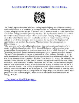 Key Elements For Fedex Corporations ' Success From...
The FedEx Corporation has been the world's leading express shipping and distribution company
almost three decades. In its time frame, it has expanded into five companies that is spread across 211
counties. The purpose of this paper is to introduce some of the key elements to FedEx corporations'
success from strategy, innovation, planning, and ethics. This paper will also examine and compare
the four types of innovation theories in relation to innovation, planning, strategy, and business
ethics. Innovation Theories Innovation is defined as a method to doing or creating something
different or new. Before starting the innovation process, it is imperative that the plans create
opportunities to add growth to the company. When innovation ... Show more content on
Helpwriting.net ...
Value innovation can be achieved by implementing a focus on innovation and creation of new
market possibilities (Value Innovation, 2015). Kim and Mauborgne explains how innovative
companies beat their competitors by creating products or services for which there aren't any present.
With value innovation it doesn't mean that a company develops or creates new goods or services.
The goal of value innovation is to create new demands in efforts to change the market as well as
make competitors irrelevant. Value innovation can improve existing services as well as lower the
cost for the company and their customers. The Blue Ocean Strategy is a strategy that companies use
as an opportunity for quick profitable growth. It focuses on those markets within the same industry
that have not been in existence; therefore, competition is not an issue. The Blue Ocean Strategy is
different from the traditional strategy in that the traditional strategy focuses on value and cost as a
trade; however, for Blue Ocean Strategy, companies pursue the expansion of a current product and
low cost at the same time (Kim W. and Mauborgne, R., 2004). The key elements of the Blue Ocean
Strategy are: value proposition, profit proposition, and people proposition; however, if one of these
propositions is not addressed properly, then it causes an imbalance in an effort to execute the
strategy. (Kim, W.
... Get more on HelpWriting.net ...
 