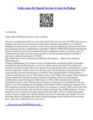 Fedex Apac Hr Shared Services Center in Wuhan
CC–408–006
FedEx APAC HR Shared Services Center in Wuhan
This case was prepared by Prof. Lee, Jean S K and LIU Jia at Case Center of CEIBS. The case was
prepared as the basis for class discussion rather than to illustrate either effective or ineffective
handling of an administrative situation. Certain names and other identifying information may have
been disguised to protect confidentiality. Copyright © 2008 by CEIBS (China Europe International
Business School) No part of this publication may be reproduced, stored in a retrieval system, or
transmitted in any form or by any means–electronic, mechanical, photocopying, recording or
otherwise–without the permission of CEIBS.
The CEIBS Case Centre is sponsored by McKinsey & Company. ... Show more content on
Helpwriting.net ...
Company Background FedEx Express is part of transportation powerhouse FedEx Corporation,
providing fast and reliable delivery to every U.S. address and to more than 220 countries and
territories around the world. FedEx uses a global air–and–ground network to speed delivery of time–
sensitive shipments, usually in one to two business days with the delivery time guaranteed. FedEx
Corp. provides customers and businesses worldwide with a broad portfolio of transportation, e–
commerce and business services. With annual revenue of $32 billion, the company offers integrated
business applications through operating companies competing collectively and managed
collaboratively, under the respected FedEx brand. In 2002, FedEx became the first and only
international carrier to offer a Money–Back Guarantee to customers across Mainland China and
opened a new China headquarters in Shanghai in November of 2004, enabling the company to be
more responsive and fully focused on the needs of its customers. Currently FedEx serves more than
30 countries and territories in the Asia Pacific market with more than 10,000 employees. The new
domestic services, expected to be fully operational in June 2007, will serve China's burgeoning
market with an overnight, time–definite delivery service to 19 cities and a day–definite service to
more than 200 cities throughout the country. Realtime package status tracking will let customers
know where their shipments are at every step of
... Get more on HelpWriting.net ...
 
