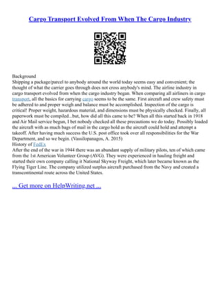 Cargo Transport Evolved From When The Cargo Industry
Background
Shipping a package/parcel to anybody around the world today seems easy and convenient; the
thought of what the carrier goes through does not cross anybody's mind. The airline industry in
cargo transport evolved from when the cargo industry began. When comparing all airliners in cargo
transport, all the basics for carrying cargo seems to be the same. First aircraft and crew safety must
be adhered to and proper weigh and balance must be accomplished. Inspection of the cargo is
critical! Proper weight, hazardous material, and dimensions must be physically checked. Finally, all
paperwork must be compiled...but, how did all this came to be? When all this started back in 1918
and Air Mail service begun, I bet nobody checked all these precautions we do today. Possibly loaded
the aircraft with as much bags of mail in the cargo hold as the aircraft could hold and attempt a
takeoff. After having much success the U.S. post office took over all responsibilities for the War
Department, and so we begin. (Vassilopanagos, A. 2015)
History of FedEx
After the end of the war in 1944 there was an abundant supply of military pilots, ten of which came
from the 1st American Volunteer Group (AVG). They were experienced in hauling freight and
started their own company calling it National Skyway Freight, which later became known as the
Flying Tiger Line. The company utilized surplus aircraft purchased from the Navy and created a
transcontinental route across the United States.
... Get more on HelpWriting.net ...
 