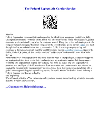 The Federal Express Air Carrier Service
Abstract
Federal Express is a company that was founded on the idea from a term paper created by a Yale
Undergraduate student, Frederick Smith. Smith was able to envision a future with successful, global
air carrier services that delivered what the customer wanted. Using this vision and staying true to the
company values Smith grew his small company in the second largest global carrier. FedEx was built
through hard work and dedication to a better service. FedEx is a strong company today and
continues to deliver packages all over the world from their base in Memphis Tennessee. Keywords:
FedEx, Federal, Express, airline, carrier, services The History of the Federal Express Air Carrier
Service
People are always looking for faster and more efficient ways to ship packages. Stores and suppliers
are anxious to deliver their goods faster, and customers are anxious to receive their items sooner.
When the first airplane took flight a new industry was born, air cargo. The first shipment ever
recorded was small parcel of silk sent from a department store to a customer who was pleased to
receive the package faster than previously possible. Since then, this business has developed into a
global industry providing package delivery around the world. One of the leaders in this industry is
Federal Express, now known as FedEx.
The Beginning
When Frederick Smith, a Yale University undergraduate student started thinking about the air carrier
industry, it wasn't a new concept.
... Get more on HelpWriting.net ...
 