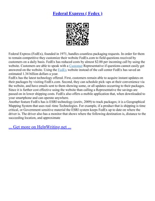 Federal Express ( Fedex )
Federal Express (FedEx), founded in 1971, handles countless packaging requests. In order for them
to remain competitive they customize their website FedEx.com to field questions received by
customers on a daily basis. FedEx has reduced costs by almost $2.00 per incoming call by using the
website. Customers are able to speak with a Customer Representative if questions cannot easily get
answered on the website. Using the FedEx website instead of the call center FedEx has saved an
estimated 1.34 billion dollars a year.
FedEx has the latest technology offered. First, customers remain able to acquire instant updates on
their packages by visiting FedEx.com. Second, they can schedule pick–ups at their convenience via
the website, and have emails sent to them showing some, or all updates occurring to their packages.
Since it is further cost effective using the website than calling a Representative the savings are
passed on in lower shipping costs. FedEx also offers a mobile application that, when downloaded to
your smartphone and can operate anywhere.
Another feature FedEx has is ESRI technology (esritv, 2009) to track packages; it is a Geographical
Mapping System that uses real–time Technologies. For example, if a product that is shipping is time
critical, or Government sensitive material the ESRI system keeps FedEx up to date on where the
driver is. The driver also has a monitor that shows where the following destination is, distance to the
succeeding location, and approximate
... Get more on HelpWriting.net ...
 