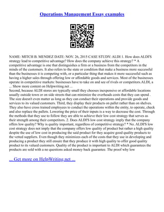 Operations Management Essay examples
NAME: MITCH B. MENDEZ DATE: NOV. 26, 2015 CASE STUDY: ALDI 1. How does ALDI'S
strategy lead to competitive advantage? How does the company achieve this strategy? * A
competitive advantage is one that distinguishes a firm or a business from the competitors in the
minds of the customers. It also refers to the state or condition that make a business more successful
than the businesses it is competing with, or a particular thing that makes it more successful such as
having a higher sales through offering low or affordable goods and services. Most of the businesses
operate in competitive markets: businesses have to take on and see of rivals or competitors.ALDI, a
... Show more content on Helpwriting.net ...
Second, because ALDI stores are typically small they chooses inexpensive or affordable locations
usually outside town or on side streets that can minimize the overheads costs that they can spend .
The size doesn't even matter as long as they can conduct their operations and provide goods and
services to its valued customers. Third, they display their products on pallet rather than on shelves.
They also have cross trained employees to conduct the operations within the entity, to operate, check
and also replace the pallets. Lowering the price of their inputs is a way to decrease the cost. Through
the methods that they use to follow they are able to achieve their low cost strategy that serves as
their strength among their competitors. 2. Does ALDI'S low cost strategy imply that the company
offers low quality? Why is quality important, regardless of competitive strategy? * No. ALDI'S low
cost strategy does not imply that the company offers low quality of product but rather a high quality
despite the use of low cost in producing the said product for they acquire good quality products to
the vetted suppliers. Even though they minimizes each of the costs that they use in developing and
producing a product they still ensure that they produce it with high quality to offer good quality
product to its valued customers. Quality of the product is important to ALDI which guarantees the
products are sold with a no questions asked money back guarantee. The proof why low
... Get more on HelpWriting.net ...
 