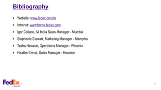 17
Bibliography
 Website: www.fedex.com/in
 Intranet: www.home.fedex.com
 Igor Collaco, All India Sales Manager - Mumbai
 Stephanie Stewart, Marketing Manager - Memphis
 Tasha Newson, Operations Manager - Phoenix
 Heather Davis, Sales Manager - Houston
 