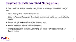 7
Targeted Growth and Yield Management
At FedEx, we are focusing on delivering the right solutions for the right customers at the right
price.
 Retain the majority of our annual rate increases.
 Utilize the Revenue Management Committee to optimize yield, market share and profitability
growth.
 Remain willing to walk away from less-profitable accounts.
 Expand our small to medium-sized customer base.
 Pricing includes Band Pricing, RevGen Pricing, GTI Pricing, High Season Pricing & Low
Season Pricing.
 