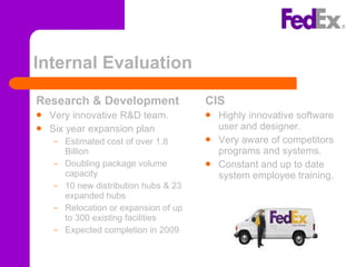 Internal Evaluation Research & Development Very innovative R&D team. Six year expansion plan  Estimated cost of over 1.8 Billion Doubling package volume capacity 10 new distribution hubs & 23 expanded hubs Relocation or expansion of up to 300 existing facilities Expected completion in 2009 CIS Highly innovative software user and designer. Very aware of competitors programs and systems. Constant and up to date system employee training. 