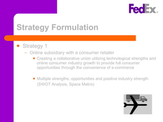 Strategy Formulation Strategy 1 Online subsidiary with a consumer retailer Creating a collaborative union utilizing technological strengths and online consumer industry growth to provide full consumer opportunities through the convenience of e-commerce Multiple strengths, opportunities and positive industry strength (SWOT Analysis, Space Matrix) 