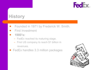 History Founded in 1971 by Frederick W. Smith. First Investment 1980’s: FedEx reached its maturing stage. First US company to reach $1 billion in  revenues.  FedEx handles 3.3 million packages   