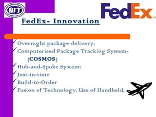 FedEx- Innovation
Overnight package delivery;
Computerised Package Tracking System-
(COSMOS)
Hub-and-Spoke System;
Just-in-time
Build-to-Order
Fusion of Technology: Use of Handheld;
 
