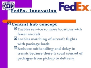 FedEx- Innovation
Central hub concept
Enables service to more locations with
fewer aircraft
Enables matching of aircraft flights
with package loads
Reduces mishandling and delay in
transit because there is total control of
packages from pickup to delivery
 