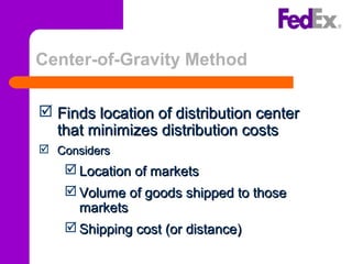Center-of-Gravity Method
 Finds location of distribution centerFinds location of distribution center
that minimizes distribution coststhat minimizes distribution costs
 ConsidersConsiders
 Location of marketsLocation of markets
 Volume of goods shipped to thoseVolume of goods shipped to those
marketsmarkets
 Shipping cost (or distance)Shipping cost (or distance)
 