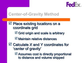 Center-of-Gravity Method
 Place existing locations on aPlace existing locations on a
coordinate gridcoordinate grid
 Grid origin and scale is arbitraryGrid origin and scale is arbitrary
 Maintain relative distancesMaintain relative distances
 Calculate X and Y coordinates forCalculate X and Y coordinates for
‘center of gravity’‘center of gravity’
 Assumes cost is directly proportionalAssumes cost is directly proportional
to distance and volume shippedto distance and volume shipped
 