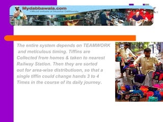 The entire system depends on TEAMWORK
and meticulous timing. Tiffins are
Collected from homes & taken to nearest
Railway Station. Then they are sorted
out for area-wise distributiuon, so that a
single tiffin could change hands 3 to 4
Times in the course of its daily journey.
 
