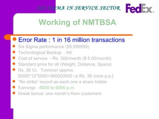 Working of NMTBSA
Error Rate : 1 in 16 million transactions
 Six Sigma performance (99.999999)
 Technological Backup : Nil.
 Cost of service - Rs. 300/month ($ 6.00/month)
 Standard price for all (Weight, Distance, Space)
 Rs. 36 Cr. Turnover approx.
[6000*12*5000=360000000 i.e Rs. 36 crore p.a.]
 “No strike” record as each one a share holder
 Earnings -5000 to 6000 p.m.
 Diwali bonus: one month’s from customers.
SIX SIGMA IN SERVICE SECTOR
 