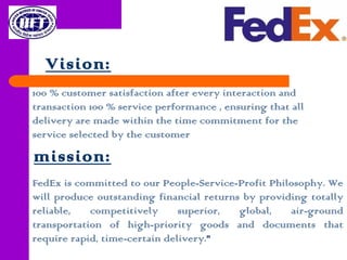Vision:
100 % customer satisfaction after every interaction and
transaction 100 % service performance , ensuring that all
delivery are made within the time commitment for the
service selected by the customer
FedEx is committed to our People-Service-Profit Philosophy. We
will produce outstanding financial returns by providing totally
reliable, competitively superior, global, air-ground
transportation of high-priority goods and documents that
require rapid, time-certain delivery."
mission:
 