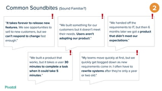 2Common Soundbites (Sound Familiar?)
“We built something for our
customers but it doesn’t meet
their needs. Users aren’t
adopting our product.”
“We built a product that
works, but it takes a user 30
minutes to complete a task
when it could take 5
minutes.”
“It takes forever to release new
features. We see opportunities to
sell to new customers, but we
can’t respond to change fast
enough.”
"My teams move quickly at ﬁrst, but we
quickly get bogged down as new
requirements come in. I often have to
rewrite systems after they're only a year
or two old."
“We handed oﬀ the
requirements to IT, but then 6
months later we got a product
that didn’t meet our
expectations.”
 
