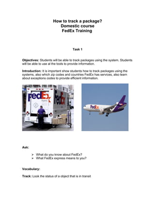 How to track a package?
                          Domestic course
                          FedEx Training



                                       Task 1


Objectives: Students will be able to track packages using the system. Students
will be able to use al the tools to provide information.

Introduction: It is important show students how to track packages using the
systems, also which zip codes and countries FedEx has services, also learn
about exceptions codes to provide efficient information.




Ask:

        What do you know about FedEx?
        What FedEx express means to you?


Vocabulary:

Track: Look the status of a object that is in transit
 