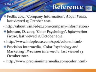 LOGO
Reference
FedEx 2012, ‘Company Information’, About FedEx,
last viewed 13 October 2012.
<http://about.van.fedex.com/company-information>
Johnson, D. 2007, ‘Color Psychology’, Information
Please, last viewed 13 October 2012.
< http://www.infoplease.com/spot/colors1.html>
Precision Intermedia, ‘Color Psychology and
Marketing’, Precision Intermedia, last viewed 13
October 2012.
< http://www.precisionintermedia.com/color.html>
 