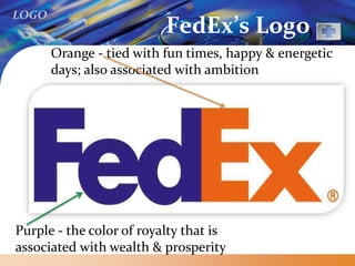 LOGO
FedEx’s Logo
Purple - the color of royalty that is
associated with wealth & prosperity
Orange - tied with fun times, happy & energetic
days; also associated with ambition
 