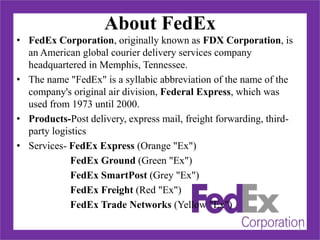 About FedEx
• FedEx Corporation, originally known as FDX Corporation, is
an American global courier delivery services company
headquartered in Memphis, Tennessee.
• The name "FedEx" is a syllabic abbreviation of the name of the
company's original air division, Federal Express, which was
used from 1973 until 2000.
• Products-Post delivery, express mail, freight forwarding, third-
party logistics
• Services- FedEx Express (Orange "Ex")
FedEx Ground (Green "Ex")
FedEx SmartPost (Grey "Ex")
FedEx Freight (Red "Ex")
FedEx Trade Networks (Yellow "Ex")
2
 