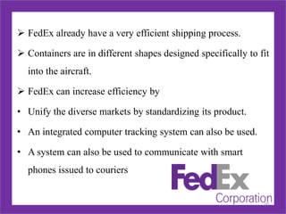  FedEx already have a very efficient shipping process.
 Containers are in different shapes designed specifically to fit
into the aircraft.
 FedEx can increase efficiency by
• Unify the diverse markets by standardizing its product.
• An integrated computer tracking system can also be used.
• A system can also be used to communicate with smart
phones issued to couriers
20
 