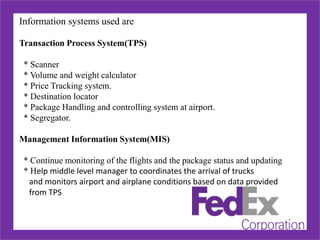 Information systems used are
Transaction Process System(TPS)
* Scanner
* Volume and weight calculator
* Price Tracking system.
* Destination locator
* Package Handling and controlling system at airport.
* Segregator.
Management Information System(MIS)
* Continue monitoring of the flights and the package status and updating
* Help middle level manager to coordinates the arrival of trucks
and monitors airport and airplane conditions based on data provided
from TPS
9
 