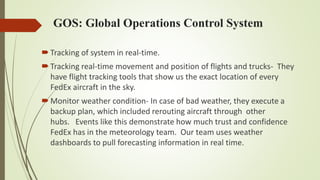 GOS: Global Operations Control System
Tracking of system in real-time.
Tracking real-time movement and position of flights and trucks- They
have flight tracking tools that show us the exact location of every
FedEx aircraft in the sky.
Monitor weather condition- In case of bad weather, they execute a
backup plan, which included rerouting aircraft through other
hubs. Events like this demonstrate how much trust and confidence
FedEx has in the meteorology team. Our team uses weather
dashboards to pull forecasting information in real time.
 