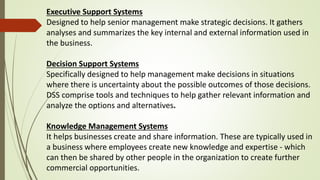 Executive Support Systems
Designed to help senior management make strategic decisions. It gathers
analyses and summarizes the key internal and external information used in
the business.
Decision Support Systems
Specifically designed to help management make decisions in situations
where there is uncertainty about the possible outcomes of those decisions.
DSS comprise tools and techniques to help gather relevant information and
analyze the options and alternatives.
Knowledge Management Systems
It helps businesses create and share information. These are typically used in
a business where employees create new knowledge and expertise - which
can then be shared by other people in the organization to create further
commercial opportunities.
 