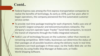 Contd..
 Federal Express was among the first express transportation companies to
realize the benefits of technology. As early as 1978, just five years after it
began operations, the company pioneered the first automated customer
service center.
 To provide real-time package tracking for each shipment, FedEx uses one of
the world's largest computer and telecommunications networks. The
company's couriers operate Super Tracker® hand-held computers, to record
the transit of shipments through the FedEx integrated network.
 FedEx's use of technology focuses on the customer, rather than merely on
remaining competitive. With FedEx, businesses can determine the status of
their packages at all possible locations along the delivery route in real time.
Customers can track packages in three ways: via the FedEx Web site on the
Internet, by using FedEx Ship Manager at fedex.com, or FedEx
World Shipping Software.
 