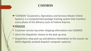 COSMOS
"COSMOS" (Customers, Operations and Services Master Online
System), is a computerized package tracking system that monitors
every phase of the delivery cycle at Federal Express.
PROCESS
 Customer service rep enter shipping information into COSMOS
 alerts the dispatcher closest to the pick-up area
 Dispatchers relay pick-up and delivery information to the courier via
DADS (digitally assisted dispatch computer systems).
 