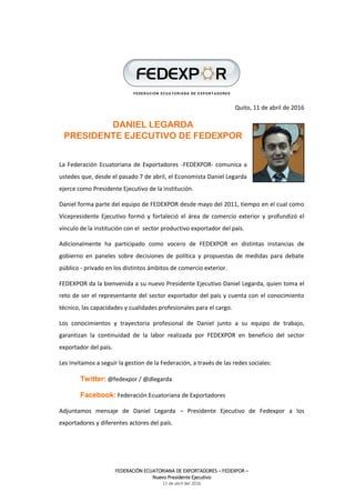 FEDERACIÓN ECUATORIANA DE EXPORTADORES – FEDEXPOR –
Nuevo Presidente Ejecutivo
11 de abril del 2016
Quito, 11 de abril de 2016
DANIEL LEGARDA
PRESIDENTE EJECUTIVO DE FEDEXPOR
La Federación Ecuatoriana de Exportadores -FEDEXPOR- comunica a
ustedes que, desde el pasado 7 de abril, el Economista Daniel Legarda
ejerce como Presidente Ejecutivo de la institución.
Daniel forma parte del equipo de FEDEXPOR desde mayo del 2011, tiempo en el cual como
Vicepresidente Ejecutivo formó y fortaleció el área de comercio exterior y profundizó el
vínculo de la institución con el sector productivo exportador del país.
Adicionalmente ha participado como vocero de FEDEXPOR en distintas instancias de
gobierno en paneles sobre decisiones de política y propuestas de medidas para debate
público - privado en los distintos ámbitos de comercio exterior.
FEDEXPOR da la bienvenida a su nuevo Presidente Ejecutivo Daniel Legarda, quien toma el
reto de ser el representante del sector exportador del país y cuenta con el conocimiento
técnico, las capacidades y cualidades profesionales para el cargo.
Los conocimientos y trayectoria profesional de Daniel junto a su equipo de trabajo,
garantizan la continuidad de la labor realizada por FEDEXPOR en beneficio del sector
exportador del país.
Les invitamos a seguir la gestion de la Federación, a través de las redes sociales:
Twitter: @fedexpor / @dlegarda
Facebook: Federación Ecuatoriana de Exportadores
Adjuntamos mensaje de Daniel Legarda – Presidente Ejecutivo de Fedexpor a los
exportadores y diferentes actores del país.
 