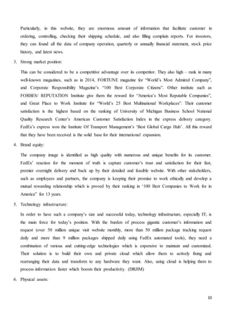 10
Particularly, in this website, they are enormous amount of information that facilitate customer in
ordering, controlling, checking their shipping schedule, and also filling complain reports. For investors,
they can found all the data of company operation, quarterly or annually financial statement, stock price
history, and latest news.
3. Strong market position:
This can be considered to be a competitive advantage over its competitor. They also high – rank in many
well-known magazines, such as in 2014, FORTUNE magazine for “World’s Most Admired Company”,
and Corporate Responsibility Magazine’s “100 Best Corporate Citizens”. Other institute such as
FORBES/ REPUTATION Institute give them the reward for “America’s Most Reputable Companies”,
and Great Place to Work Institute for “World’s 25 Best Multinational Workplaces”. Their customer
satisfaction is the highest based on the ranking of University of Michigan Business School National
Quality Research Center’s American Customer Satisfaction Index in the express delivery category.
FedEx’s express won the Institute Of Transport Management’s ‘Best Global Cargo Hub’. All this reward
that they have been received is the solid base for their international expansion.
4. Brand equity:
The company image is identified as high quality with numerous and unique benefits for its customer.
FedEx’ reaction for the moment of truth is capture customer’s trust and satisfaction for their fast,
premier overnight delivery and back up by their detailed and feasible website. With other stakeholders,
such as employees and partners, the company is keeping their promise to work ethically and develop a
mutual rewarding relationship which is proved by their ranking in ‘100 Best Companies to Work for in
America” for 13 years.
5. Technology infrastructure:
In order to have such a company’s size and successful today, technology infrastructure, especially IT, is
the main force for today’s position. With the burden of process gigantic customer’s information and
request (over 50 million unique visit website monthly, more than 50 million package tracking request
daily and more than 9 million packages shipped daily using FedEx automated tools), they need a
combination of various and cutting-edge technologies which is expensive to maintain and customized.
Their solution is to build their own and private cloud which allow them to actively fixing and
rearranging their data and transform to any hardware they want. Also, using cloud is helping them to
process information faster which boosts their productivity. (DRJIM)
6. Physical assets:
 