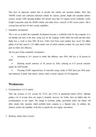 11
They have an impressive number fleet of aircrafts and vehicles and operation facilities. More than
100,000 owned and contracted motorized vehicles for express, ground, freight and expedited delivery
services; around 5,000 operating facilities; 650 aircraft, more than 375 airports served worldwide. FedEx
Freight Corporation alone has 60,000 vehicles and trailers from a network of 492 service centers. This is
a strong base and force for their serving capabilities.
7. Sustainable development:
This is not an accident that sustainable development becomes a worldwide trend for big companies. It is
eco-friendly and most of the time, saving cost for the company. FedEx follow the trend and their effort
finally have a result as from 2007 till now, FedEx Fuel Sense team member have saved 334 million
gallons of jet fuel, equal to 3.25 million metrics tons of carbon emission avoided, five year ahead of their
goal on vehicle fuel efficiency.
The key goal of their sustainable development:
 Increasing to 14.1 percent in vehicle fuel efficiency since 2005, half way to 20 percent by
2020
 Reducing aircraft emissions of 20 percent by 2020, achieving an 8.33 percent reduction
against the 2005 baseline
 Procuring 25,000 megawatt-hour of renewable energy credits of 2008 fiscal year 2008 goals,
and continuing to install solar-electric system, which a current capacity of 3.92 megawatts.
Weaknesses
1. Overdependence in U.S. market
Their sale revenues in U.S. account for 72.2% and 27.8% in international market (2014). Although
getting a lot of revenue from one region is desirable, however, for FedEx, there are hidden risks for
overdependence in one region. The change in economic, politic, government policy and climate will
affect deeply their operation which probably leads company to a financial crisis. In addition, this
situation restricts the capability of the firm to expand into new regions and markets.
2. Declining market share in Sector
 