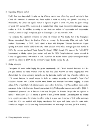 14
2. Expanding Chinese market
FedEx has been increasingly focusing on the Chinese market, one of the key growth markets in Asia.
China has continued to dominate the Asian region in terms of activity and growth. According to
Datamonitor, the Chinese air express market is expected to grow at about 34%, thrice the global average
of about 11% during 2005. Moreover, it is predicted that China would become the sixth largest express
market in 2010. In addition, according to the American Institute of Aeronautics and Astronautics'
forecast, China's air cargo is expected grow at an average 11.2% per year until 2020.
The company has significant operations in China. It operates an Asia Pacific hub at the Guangzhou
Baiyun International Airport in Southern China to leverage the fast-growing China and Asia Pacific
markets. Furthermore, in 2007, FedEx signed a lease with Hangzhou Xiaoshan International Airport
opening its Chinese transfer center in the city, which can sort up to 9,000 packages per hour. Further in
2007, the company purchased Tianjin Datian W. Group's (DTW Group) 50% share of the FedEx-DTW
International, a priority express joint venture; and also the DTW Group's domestic express network in
China for approximately $400 million in cash. Moreover, the FedEx transfer center in Guangzhou Baiyu
Airport was opened in 2009. It is the company’s largest facility outside the US.
3. Online shopping
Throughout the world online buying has grown exponentially. IBIS World research forecasts an 8.6%
per year increase in online revenues over the next five years. Growth of online shopping has been
characterized by strong consumer demands and the increasing number and type of goods available. An
11% annual increase in parcel volume is likely to continue according to Australia's Postal Chief
Executive. Around 30% Africans become more familiar and proficient with online shopping. In South
Africa, 51% of individuals with internet access shop online. In Kenya, 18-24% population makes online
purchases. In the U.S., Forrester Research shows that $248.7 billion online sales are expected by 2014. A
compounded growth of 10% is forecast for the next five years. In Western Europe sales are expected to
reach 14 billion euros ($155.7 billion), a growth of 11% percent annually. Considering that the country
is in a major recession, the increase in online buying is a good sign. A survey of U.S. online customers
found that 82% are satisfied with buying experiences that began and ended with the online store.
Satisfaction dropped to 61% when they researched online and then bought in a store. (WWW Metrics)
4. Using cooperative strategies
 