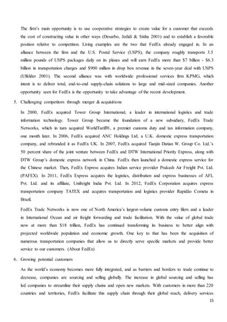 15
The firm’s main opportunity is to use cooperative strategies to create value for a customer that exceeds
the cost of constructing value in other ways (Desarbo, Jedidi & Sinha 2001) and to establish a favorable
position relative to competition. Living examples are the two that FedEx already engaged in. In an
alliance between the firm and the U.S. Postal Service (USPS), the company roughly transports 3.5
million pounds of USPS packages daily on its planes and will earn FedEx more than $7 billion - $6.3
billion in transportation charges and $900 million in drop box revenue in the seven-year deal with USPS
(Ulfelder 2001). The second alliance was with worldwide professional services firm KPMG, which
intent is to deliver total, end-to-end supply-chain solutions to large and mid-sized companies. Another
opportunity seen for FedEx is the opportunity to take advantage of the recent development.
5. Challenging competitors through merger & acquisitions
In 2000, FedEx acquired Tower Group International, a leader in international logistics and trade
information technology. Tower Group became the foundation of a new subsidiary, FedEx Trade
Networks, which in turn acquired WorldTariff®, a premier customs duty and tax information company,
one month later. In 2006, FedEx acquired ANC Holdings Ltd, a U.K. domestic express transportation
company, and rebranded it as FedEx UK. In 2007, FedEx acquired Tianjin Datian W. Group Co. Ltd.’s
50 percent share of the joint venture between FedEx and DTW International Priority Express, along with
DTW Group’s domestic express network in China. FedEx then launched a domestic express service for
the Chinese market. Then, FedEx Express acquires Indian service provider Prakash Air Freight Pvt. Ltd.
(PAFEX). In 2011, FedEx Express acquires the logistics, distribution and express businesses of AFL
Pvt. Ltd. and its affiliate, Unifreight India Pvt. Ltd. In 2012, FedEx Corporation acquires express
transportation company TATEX and acquires transportation and logistics provider Rapidão Cometa in
Brazil.
FedEx Trade Networks is now one of North America’s largest-volume customs entry filers and a leader
in International Ocean and air freight forwarding and trade facilitation. With the value of global trade
now at more than $18 trillion, FedEx has continued transforming its business to better align with
projected worldwide population and economic growth. One key to that has been the acquisition of
numerous transportation companies that allow us to directly serve specific markets and provide better
service to our customers. (About FedEx)
6. Growing potential customers
As the world’s economy becomes more fully integrated, and as barriers and borders to trade continue to
decrease, companies are sourcing and selling globally. The increase in global sourcing and selling has
led companies to streamline their supply chains and open new markets. With customers in more than 220
countries and territories, FedEx facilitate this supply chain through their global reach, delivery services
 