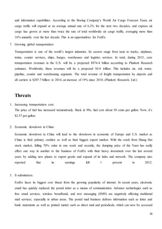 16
and information capabilities. According to the Boeing Company’s World Air Cargo Forecast Team, air
cargo traffic will expand at an average annual rate of 6.2% for the next two decades, and express air
cargo has grown at more than twice the rate of total worldwide air cargo traffic, averaging more than
16% annually over the last decade. This is an opportunities for FedEx
7. Growing global transportation
Transportation is one of the world’s largest industries. Its sectors range from taxis to trucks, airplanes,
trains, courier services, ships, barges, warehouses and logistics services. In total, during 2015, core
transportation revenues in the U.S. will be a projected $974.4 billion according to Plunkett Research
estimates. Worldwide, these revenues will be a projected $4.8 trillion. This includes air, rail, water,
pipeline, courier and warehousing segments. The total revenue of freight transportation by airports and
all carriers is $207.7 billion in 2014, an increase of 19% since 2010. (Plunkett Research, Ltd.)
Threats
1. Increasing transportation cost:
The price of fuel has increased tremendously. Back in 90s, fuel cost about 50 cents per gallon. Now, it’s
$2.57 per gallon.
2. Economic slowdown in China:
Economic slowdown in China will lead to the slowdown in economic of Europe and U.S. market as
China is their primary creditor as well as their biggest export market. With the crash from Shang Hai
stock market, falling 70% value in one week and recently, the dumping price of the Yuen has really
effect one way in another to the business of FedEx with their heavy investment over the last several
years by adding new planes to export goods and expand of its hubs and network. The company also
reported that its earnings fell 1 percent in 2012.
3. E-substitution:
FedEx faces its biggest ever threat from the growing popularity of internet. In recent years, electronic
email has quickly replaced the postal letter as a means of communication. Advance technologies such as
free email services, wireless broadband, and text messaging (SMS) are negatively affecting traditional
mail services, especially in urban areas. The postal mail business delivers information such as letter and
bank statements as well as printed matter such as direct mail and periodicals, which can now be accessed
 
