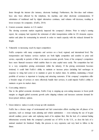 17
faster through the internet (for instance, electronic banking). Furthermore, the first-class mail volumes
have also been affected by the telephone, fax machine, and other electronic communications. If
substitution of traditional mail by digital alternatives continues, mail volumes will decrease, resulting in
lower revenues for companies. (FedEx, 2014)
4. Current economic situation in U.S. market
The slowing economic market negatively impacted the company’s division. Prior to today’s earning
report, the company had reported the retirement of older transportation within its US domestic express
market and plans for restructuring its network in order to match capacity with the reduced demand for
freight.
5. Vulnerable to increasing reach by major competition:
FedEx competes with many companies and services on a local, regional, and international level. The
transportation and business services markets are both highly competitive and sensitive to price and
service, especially in periods of little or no macro-economic growth. Some of the company’s competitors
have more financial resources which enables them to raise capital more easily. The competition has led
to a very competitive pricing environment within the industry. If the pricing environment becomes
irrational, it could limit FedEx’s ability to maintain or increase prices (including fuel surcharges in
response to rising fuel costs) or to maintain or grow its market share. In addition, maintaining a broad
portfolio of services is important to keeping and attracting customers. If the company’ competitors offer
a broader range of services or more effectively bundle their services, it could impede FedEx’s ability to
maintain or grow its market share.
6. Cost-cutting initiative:
Due to the global economic downturn, FedEx Corp is stepping up cost-cutting measures to boost profit
margins as sluggish global economic growth curbs shipping volumes and increases customer demand for
lower-priced delivery options.
7. Green initiative makes it costly to keep up with standards:
FedEx has a diverse range of environmental and fuel conservation efforts reaching into all phases of its
operation, such as strategic route planning and vehicle optimization — even reducing the use of in-gate
aircraft auxiliary power units and replacing much of its airplane fleet. But the lack of a national fueling
infrastructure severely limits the company’s potential use of AFVs in the U.S., as does the lack of a
national standard for biodiesel. Finally, this process is very expensive and very hard to follow in the
future.
 