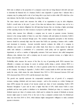 19
Debt ratio is defined as the proportion of a company's assets that are being financed with debt and used
to determine the financial risk of a business. FedEx’s ratio (Appendix 1) greater than 1 indicates that a
company may be putting itself at risk of not being able to pay back its debts while UPS which has a low
ratio indicates that the bulk of asset funding is coming from equity.
The times interest earned ratio measures the ability of an organization to pay its debt obligations.
FedEx’s overall ratios in the past 5 years of less than one indicates that a business may not be in a
position to pay its interest obligations but still improving because they are investing a higher percentage
of their operating income for other resources or projects to yield higher returns (Appendix 1).
Activity ratios measure how efficiently a company uses its assets to generate revenue. Inventory
turnover is the average number of times in a year that a business sells and replaces its inventory. FedEx’s
inventory turnover has increased through years. The common management perception is that inventory
turnover should be extremely high, since this means that FedEx are operating a business with a smaller
cash investment in inventory. Account receivable turnover evaluates the ability of a company to
efficiently issue credit to its customers and collect funds from them in a timely manner. Its high and
stable ratio indicates a combination of a conservative credit policy and an aggressive collections
department, as well as a number of high-quality customers. Total asset turnover, also called management
efficiency ratio, indicates how well a company uses its assets to generate revenue, so a higher ratio is
always more favorable. So is UPS.
Profitability ratios measure the success of the firm, by way of generating profit. ROA measures how
efficiently a company can manage its assets to produce profits during a period, whereas ROE is a
profitability ratio that measures the ability of a firm to generate profits from its shareholders investments
in the company. According to Appendix 1, FedEx’s ROE is nearly double its ROA and their trends are
nearly the same, which means the ratios fluctuated from 2010 to 2014 (increased between 2010 and
2012, decreased from 2012 to 2013, and the increased since then).
The growth rate typically represents the compounded annualized rate of growth of a company's
revenues, earnings, dividends and even macro concepts - such as the economy as a whole. Earnings per
share (EPS) measure the amount of net income earned per share of stock outstanding. FedEx’s EPS
fluctuates throughout 5 years and its ratio is higher than that of UPS, which means FedEx is more
profitable and has more profits to distribute to its shareholders. Dividend per share is a measure of the
dividend payout per share of common stock, which used to estimate the amount of dividends an income
investor might expect to receive if he or she were to buy a company's common stock. Its dividend per
share has risen from 2010 to 2014, which indicates higher management's willingness to make consistent
payouts to investors.
 