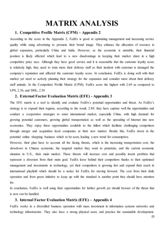 23
MATRIX ANALYSIS
1. Competitive Profile Matrix (CPM) – Appendix 2
According to the score in the Appendix 2, FedEx is good at optimizing management and increasing service
quality while using advertising to promote their brand image. They enhance the allocation of resource in
global expansion, particularly China and India. However, as the economic is unstable, their financial
position is likely affected which lead to a new disadvantage in keeping their market share in a high
competitive price race. Although they have good service and it is reasonable that the customer loyalty score
is relatively high, they need to train more their delivery staff as their incident with customer is damaged the
company’s reputation and affected the customer loyalty score. In conclusion, FedEx is doing well with their
market yet need to actively planning their strategy for the expansion and consider more about their delivery
staff attitude. In the Competitive Profile Matrix (CPM), FedEx score the highest with 2.69 as compared to
UPS, 2.36, and DHL, 2.58
2. External Factor Evaluation Matrix (EFE) - Appendix 3
The EFE matrix is a tool to identify and evaluate FedEx’s potential opportunities and threat. As FedEx’s
strategy is to expand their regions, according to the result, 2.89, they have capture well the opportunities and
conduct a cooperative strategies to enter international market, especially China, with high demand for
growing potential customers, growing global transportation as well as the spreading of Internet into new
economies. They enjoy these opportunities available to the fullest which facilitate challenging competitors
through merger and acquisition local companies at their new market. Beside this, FedEx invest in the
potential online shopping business which to be soon, leading a new trend for consumption.
However, their plan have to account all the facing threats, which is the increasing transportation cost, the
slowdown in Chinese economic, the targeted market they want to penetrate, and the current economic
situation in U.S., their main market. These threats will increase cost and possibly invent problem that
represent a diversion from their main goal. FedEx leave behind their competitors thanks to their optimized
management and investments in technology, yet their competitors is growing fast and expand their reach in
international playfield which should be a notice for FedEx for moving forward. The cost from their daily
operation and from green initiative to keep up with the standard is another point they should have attention
for.
In conclusion, FedEx is well using their opportunities for further growth yet should beware of the threat that
is now can be handled.
3. Internal Factor Evaluation Matrix (EFE) – Appendix 4
FedEx works in a diversified business operation with mass investment in information systems networks and
technology infrastructure. They also have a strong physical asset, and practice the sustainable development.
 