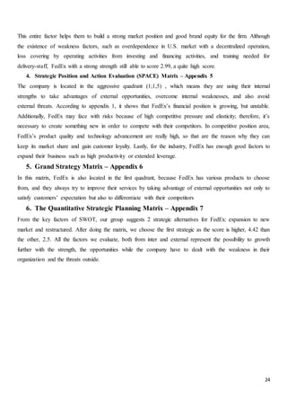 24
This entire factor helps them to build a strong market position and good brand equity for the firm. Although
the existence of weakness factors, such as overdependence in U.S. market with a decentralized operation,
loss covering by operating activities from investing and financing activities, and training needed for
delivery-staff, FedEx with a strong strength still able to score 2.99, a quite high score.
4. Strategic Position and Action Evaluation (SPACE) Matrix – Appendix 5
The company is located in the aggressive quadrant (1;1,5) , which means they are using their internal
strengths to take advantages of external opportunities, overcome internal weaknesses, and also avoid
external threats. According to appendix 1, it shows that FedEx’s financial position is growing, but unstable.
Additionally, FedEx may face with risks because of high competitive pressure and elasticity; therefore, it’s
necessary to create something new in order to compete with their competitors. In competitive position area,
FedEx’s product quality and technology advancement are really high, so that are the reason why they can
keep its market share and gain customer loyalty. Lastly, for the industry, FedEx has enough good factors to
expand their business such as high productivity or extended leverage.
5. Grand Strategy Matrix – Appendix 6
In this matrix, FedEx is also located in the first quadrant, because FedEx has various products to choose
from, and they always try to improve their services by taking advantage of external opportunities not only to
satisfy customers’ expectation but also to differentiate with their competitors
6. The Quantitative Strategic Planning Matrix – Appendix 7
From the key factors of SWOT, our group suggests 2 strategic alternatives for FedEx: expansion to new
market and restructured. After doing the matrix, we choose the first strategic as the score is higher, 4.42 than
the other, 2.5. All the factors we evaluate, both from inter and external represent the possibility to growth
further with the strength, the opportunities while the company have to dealt with the weakness in their
organization and the threats outside.
 