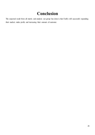 25
Conclusion
The expected result from all matrix and analysis our group has done is that FedEx will successful expanding
their market; make profit, and increasing their amount of customer.
 