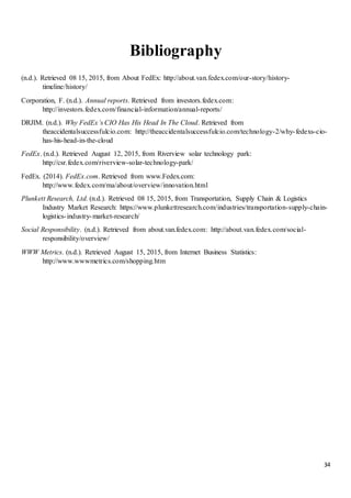 34
Bibliography
(n.d.). Retrieved 08 15, 2015, from About FedEx: http://about.van.fedex.com/our-story/history-
timeline/history/
Corporation, F. (n.d.). Annual reports. Retrieved from investors.fedex.com:
http://investors.fedex.com/financial-information/annual-reports/
DRJIM. (n.d.). Why FedEx’s CIO Has His Head In The Cloud. Retrieved from
theaccidentalsuccessfulcio.com: http://theaccidentalsuccessfulcio.com/technology-2/why-fedexs-cio-
has-his-head-in-the-cloud
FedEx. (n.d.). Retrieved August 12, 2015, from Riverview solar technology park:
http://csr.fedex.com/riverview-solar-technology-park/
FedEx. (2014). FedEx.com. Retrieved from www.Fedex.com:
http://www.fedex.com/ma/about/overview/innovation.html
Plunkett Research, Ltd. (n.d.). Retrieved 08 15, 2015, from Transportation, Supply Chain & Logistics
Industry Market Research: https://www.plunkettresearch.com/industries/transportation-supply-chain-
logistics-industry-market-research/
Social Responsibility. (n.d.). Retrieved from about.van.fedex.com: http://about.van.fedex.com/social-
responsibility/overview/
WWW Metrics. (n.d.). Retrieved August 15, 2015, from Internet Business Statistics:
http://www.wwwmetrics.com/shopping.htm
 