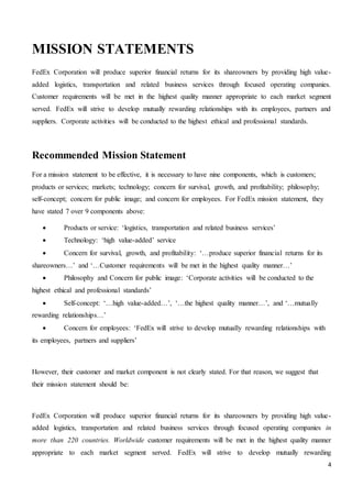 4
MISSION STATEMENTS
FedEx Corporation will produce superior financial returns for its shareowners by providing high value-
added logistics, transportation and related business services through focused operating companies.
Customer requirements will be met in the highest quality manner appropriate to each market segment
served. FedEx will strive to develop mutually rewarding relationships with its employees, partners and
suppliers. Corporate activities will be conducted to the highest ethical and professional standards.
Recommended Mission Statement
For a mission statement to be effective, it is necessary to have nine components, which is customers;
products or services; markets; technology; concern for survival, growth, and profitability; philosophy;
self-concept; concern for public image; and concern for employees. For FedEx mission statement, they
have stated 7 over 9 components above:
 Products or service: ‘logistics, transportation and related business services’
 Technology: ‘high value-added’ service
 Concern for survival, growth, and profitability: ‘…produce superior financial returns for its
shareowners…’ and ‘…Customer requirements will be met in the highest quality manner…’
 Philosophy and Concern for public image: ‘Corporate activities will be conducted to the
highest ethical and professional standards’
 Self-concept: ‘…high value-added…’, ‘…the highest quality manner…’, and ‘…mutually
rewarding relationships…’
 Concern for employees: ‘FedEx will strive to develop mutually rewarding relationships with
its employees, partners and suppliers’
However, their customer and market component is not clearly stated. For that reason, we suggest that
their mission statement should be:
FedEx Corporation will produce superior financial returns for its shareowners by providing high value-
added logistics, transportation and related business services through focused operating companies in
more than 220 countries. Worldwide customer requirements will be met in the highest quality manner
appropriate to each market segment served. FedEx will strive to develop mutually rewarding
 