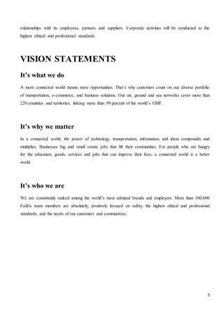 5
relationships with its employees, partners and suppliers. Corporate activities will be conducted to the
highest ethical and professional standards.
VISION STATEMENTS
It’s what we do
A more connected world means more opportunities. That’s why customers count on our diverse portfolio
of transportation, e-commerce, and business solutions. Our air, ground and sea networks cover more than
220 countries and territories, linking more than 99 percent of the world’s GDP.
It’s why we matter
In a connected world, the power of technology, transportation, information, and ideas compounds and
multiplies. Businesses big and small create jobs that lift their communities. For people who are hungry
for the education, goods, services and jobs that can improve their lives, a connected world is a better
world.
It’s who we are
We are consistently ranked among the world’s most admired brands and employers. More than 300,000
FedEx team members are absolutely, positively focused on safety, the highest ethical and professional
standards, and the needs of our customers and communities.
 