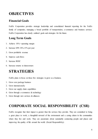 6
OBJECTIVES
Financial Goals
FedEx Corporation provides strategic leadership and consolidated financial reporting for the FedEx
family of companies, managing a broad portfolio of transportation, e-commerce and business services.
FedEx Corporation has clearly outlined goals and strategies for the future.
Long Term Goals
1. Achieve 10%+ operating margin
2. Increase EPS 10%-15% per year
3. Grow profitable revenue
4. Improve cash flows
5. Increase ROIC
6. Increase returns to shareowners
STRATEGIES
FedEx plans to focus on these five strategies to grow as a business.
1. Grow core package business
2. Grow internationally
3. Grow our supply chain capabilities
4. Grow through e-commerce & technology
5. Grow through new services & alliances
CORPORATE SOCIAL RESPONSIBILITY (CSR)
FedEx recognize that their impact is greater than the services they provide. They are committed to being
a great place to work, a thoughtful steward of the environment and a caring citizen in the communities
where they live and work. They are passionate about sustainably connecting people and places and
improving the quality of life around the world. (Social Responsibility)
 